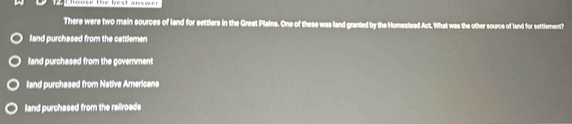 Choose the best answer
There were two main sources of land for settlers in the Great Plains. One of these was land granted by the Homestead Act. What was the other source of land for settlement?
land purchased from the cattlemen
land purchased from the government
land purchased from Native Americans
land purchased from the railroads