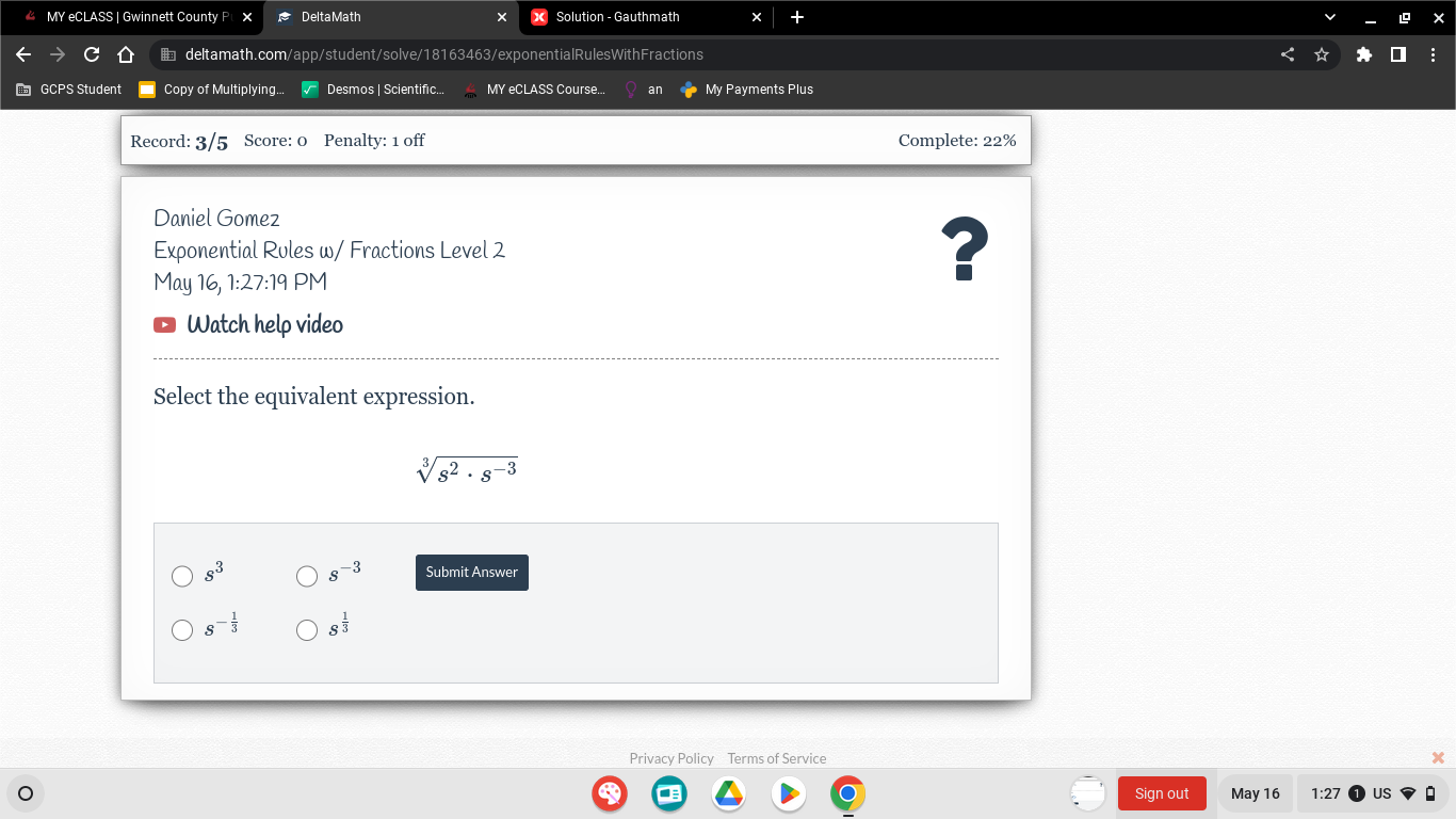 MY eCLASS | Gwinnett County P Delta Math Solution - Gauthmath x
deltamath.com/app/student/solve/18163463/exponentialRulesWithFractions
GCPS Student Copy of Multiplying.. Desmos | Scientific... MY eCLASS Course... an My Payments Plus
Record: 3/5 Score: 0 Penalty: 1 off Complete: 22%
Daniel Gomez
Exponential Rules w/ Fractions Level 2 ?
May 16, 1:27:19 PM
Watch help video
Select the equivalent expression.
sqrt[3](s^2· s^(-3))
s^3 s^(-3) Submit Answer
s^(-frac 1)3 s^(frac 1)3
Privacy Policy Terms of Service x
Sign out May 16 1:2. US I