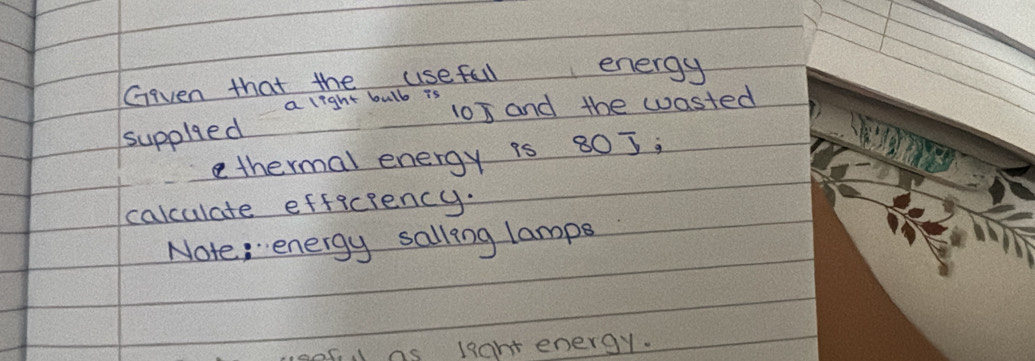 Given that the usefull energy 
a light bulb is
108 and the wasted 
supplaed 
ethermal energy is 80J; 
calculate efficiency. 
Note, energy salling lamps 
sl as lignt energy.