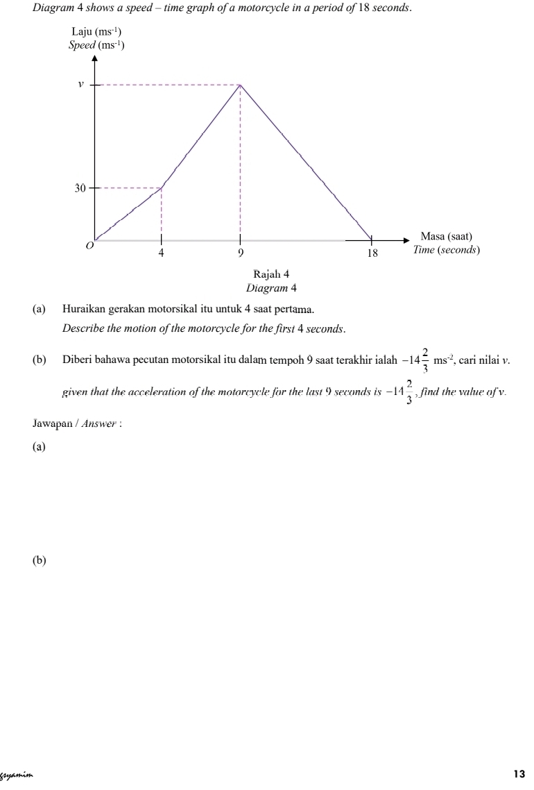 Diagram 4 shows a speed - time graph of a motorcycle in a period of 18 seconds.
Rajah 4
Diagram 4
(a) Huraikan gerakan motorsikal itu untuk 4 saat pertama.
Describe the motion of the motorcycle for the first 4 seconds.
(b) Diberi bahawa pecutan motorsikal itu dalam tempoh 9 saat terakhir ialah -14 2/3 ms^(-2), , cari nilai v.
given that the acceleration of the motorcycle for the last 9 seconds is -14 2/3  , find the value of v.
Jawapan / Answer :
(a)
(b)
Ssyámim
13