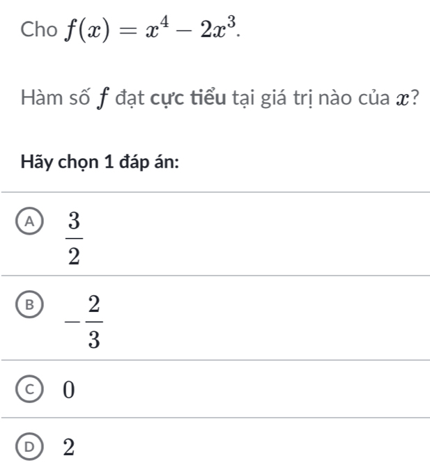 Cho f(x)=x^4-2x^3. 
Hàm số f đạt cực tiểu tại giá trị nào của x?
Hãy chọn 1 đáp án:
A  3/2 
B - 2/3 
0
D 2