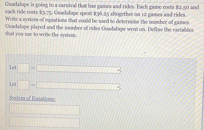 Guadalupe is going to a carnival that has games and rides. Each game costs $2.50 and 
each ride costs $3.75. Guadalupe spent $36.25 altogether on 12 games and rides. 
Write a system of equations that could be used to determine the number of games 
Guadalupe played and the number of rides Guadalupe went on. Define the variables 
that you use to write the system. 
Let □ =□ , 
Let □ =□ , 
System of Equations:
□ □ 
□