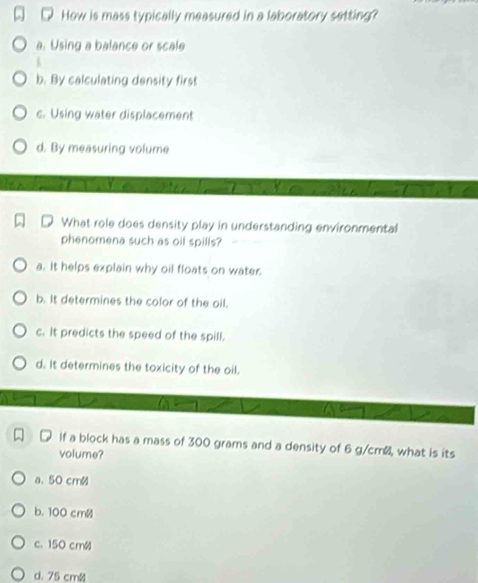 How is mass typically measured in a laboratory setting?
a. Using a balance or scale
b. By calculating density first
c. Using water displacement
d. By measuring volume
What role does density play in understanding environmental
phenomena such as oil spills?
a. It helps explain why oil floats on water.
b. It determines the color of the oil.
c. It predicts the speed of the spill.
d. It determines the toxicity of the oil.
If a block has a mass of 300 grams and a density of 6 g/cm², what is its
volume?
a. 50 cm≌
b. 100 cm≌
c. 150 cmø
d. 75 cm ≌