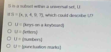 S is a subset within a universal set, U
If S= x,y,4,9,? , which could describe U?
U= (keys on a keyboard)
U= letters
U= (numbers)
U= punctuation marks