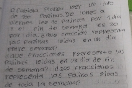 fabiola planea leer on libro 
de 700 Paginas. De lones a 
viernes lee 10 painas por ndia 
r el fin do semand lee 20
por dia. dave eraccion reevesenta 
las Faginas reidas on oh did 
entre semana? 
dave fracciones reevesenta las 
pajinas leidas on on dia do fin 
de semana? dove fracciones 
representa las pajinas leidas 
de toda la semana?