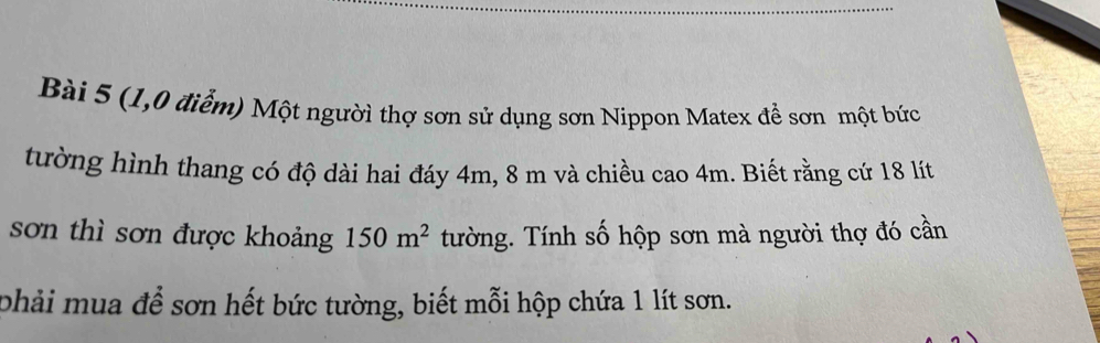 (1,0 điểm) Một người thợ sơn sử dụng sơn Nippon Matex đề sơn một bức 
tường hình thang có độ dài hai đáy 4m, 8 m và chiều cao 4m. Biết rằng cứ 18 lít
sơn thì sơn được khoảng 150m^2 tường. Tính số hộp sơn mà người thợ đó cần 
phải mua để sơn hết bức tường, biết mỗi hộp chứa 1 lít sơn.