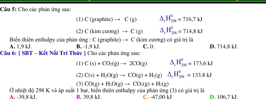 Cho các phản ứng sau:
(1) C (graphite) C(g) △ _rH_(298)^0=716,7kJ
(2) C (kim c urong)to C(g) △ _rH_(298)^0=714,8kJ
Biển thiên enthalpy của phản ứng : C (graphite) → C (kim cương) có giá trị là
A. 1,9 kJ. B. -1, 9 kJ. C. 0. D. 714,8 kJ.
Câu 6:  SBT - Kết Nối Tri Thức  Cho các phản ứng sau:
(1) C(s)+CO_2(g)to 2CO(g) △ _rH_(298)^0=173,6kJ
(2) C(s)+H_2O(g)to CO(g)+H_2(g) △ _rH_(298)^0=133.8kJ
(3) CO(g)+H_2O(g)to CO_2(g)+H_2(g)
Ở nhiệt độ 298 K và áp suất 1 bar, biển thiên enthalpy của phản ứng (3) có giá trị là
A. -39, 8 kJ. B. 39,8 kJ. C. -47,00 kJ D. 106,7 kJ.