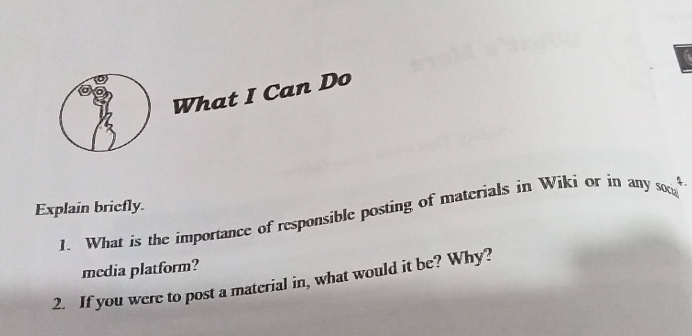 What I Can Do 
Explain briefly. % 
1. What is the importance of responsible posting of materials in Wiki or in any soci 
media platform? 
2. If you were to post a material in, what would it be? Why?