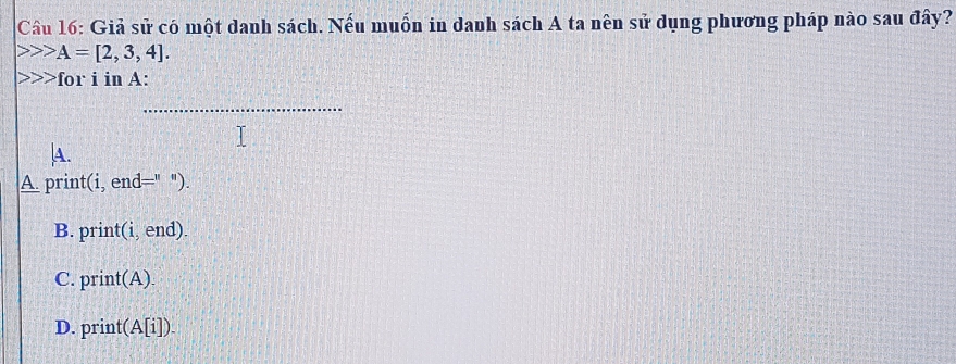 Giả sử có một danh sách. Nếu muồn in danh sách A ta nên sử dụng phương pháp nào sau đây?
A=[2,3,4]. 
>for i in A:
_
A.
A. print(i, end=" ").
B. print(i, end).
C. print(A).
D. print(A[i]).