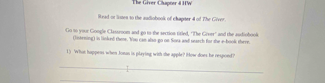 The Giver Chapter 4 HW 
Read or listen to the audiobook of chapter 4 of The Giver. 
Go to your Google Classroom and go to the section titled, ‘The Giver’ and the audiobook 
(listening) is linked there. You can also go on Sora and search for the e-book there. 
1) What happens when Jonas is playing with the apple? How does he respond? 
_ 
_