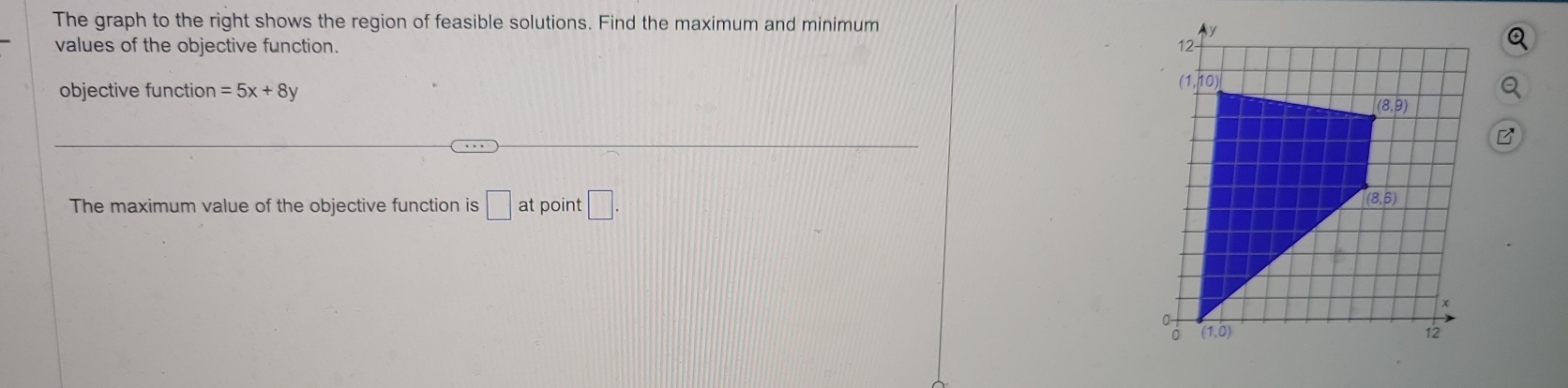 The graph to the right shows the region of feasible solutions. Find the maximum and minimum
values of the objective function. 
objective function =5x+8y
B
The maximum value of the objective function is □ at boint □ .