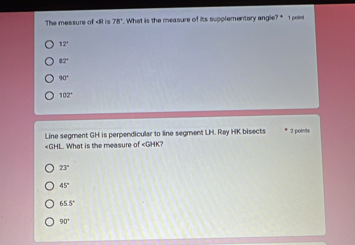 The measure of is 78°. What is the measure of its supplementary angle?* 1 point
12°
82°
90°
102°
Line segment GH is perpendicular to line segment LH. Ray HK bisects 2 points
∠ GHL.. What is the measure of ∠ GHK ?
23°
45°
65.5°
90°