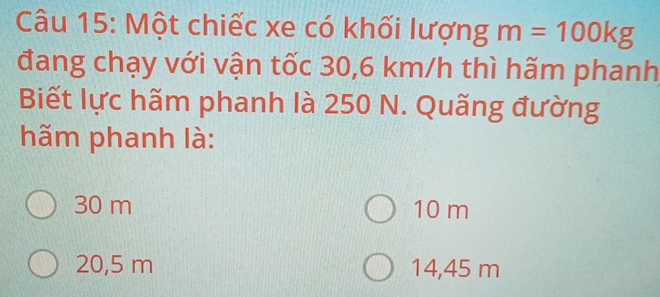 Một chiếc xe có khối lượng m=100kg
đang chạy với vận tốc 30,6 km/h thì hãm phanh
Biết lực hãm phanh là 250 N. Quãng đường
hãm phanh là:
30 m 10 m
20,5 m 14,45 m