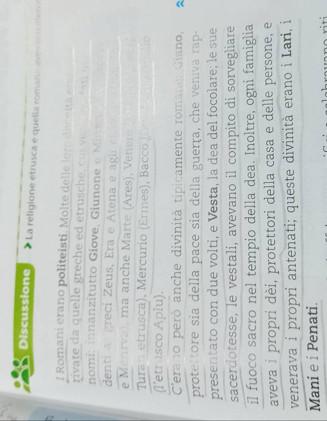 Discussione La religione etrusca e quella romana avevado elem 
I Romani erano politeisti. Molte delle loro divinità ern 
rivate da quelle greche ed etrusche , cu i dati r 
nomi: innanzitutto Giove, Giunone e Mine d 
denti a greci Zeus, Era e Atena e agli ef t 
e Menrva), ma anche Marte (Ares), Venere 
Turan etrusca), Mercurio (Ermes), Bacco (De ma E rólio 
(l’etrusco Aplu). 
Cerano però anche divinità tipicamente romane: Giano, 
prote tore sia della pace sia della guerṛa, che veniva rap- 
presentato con due volti, e Vesta, la dea del focolare; le sue 
sacerdotesse, le vestali, avevano il compito di sorvegliare 
il fuoco sacro nel tempio della dea. Inoltre, ogni famiglia 
aveva i propri dèi, protettori della casa e delle persone, e 
venerava i propri antenati; queste divinità erano i Lari, i 
Mani e i Penati.