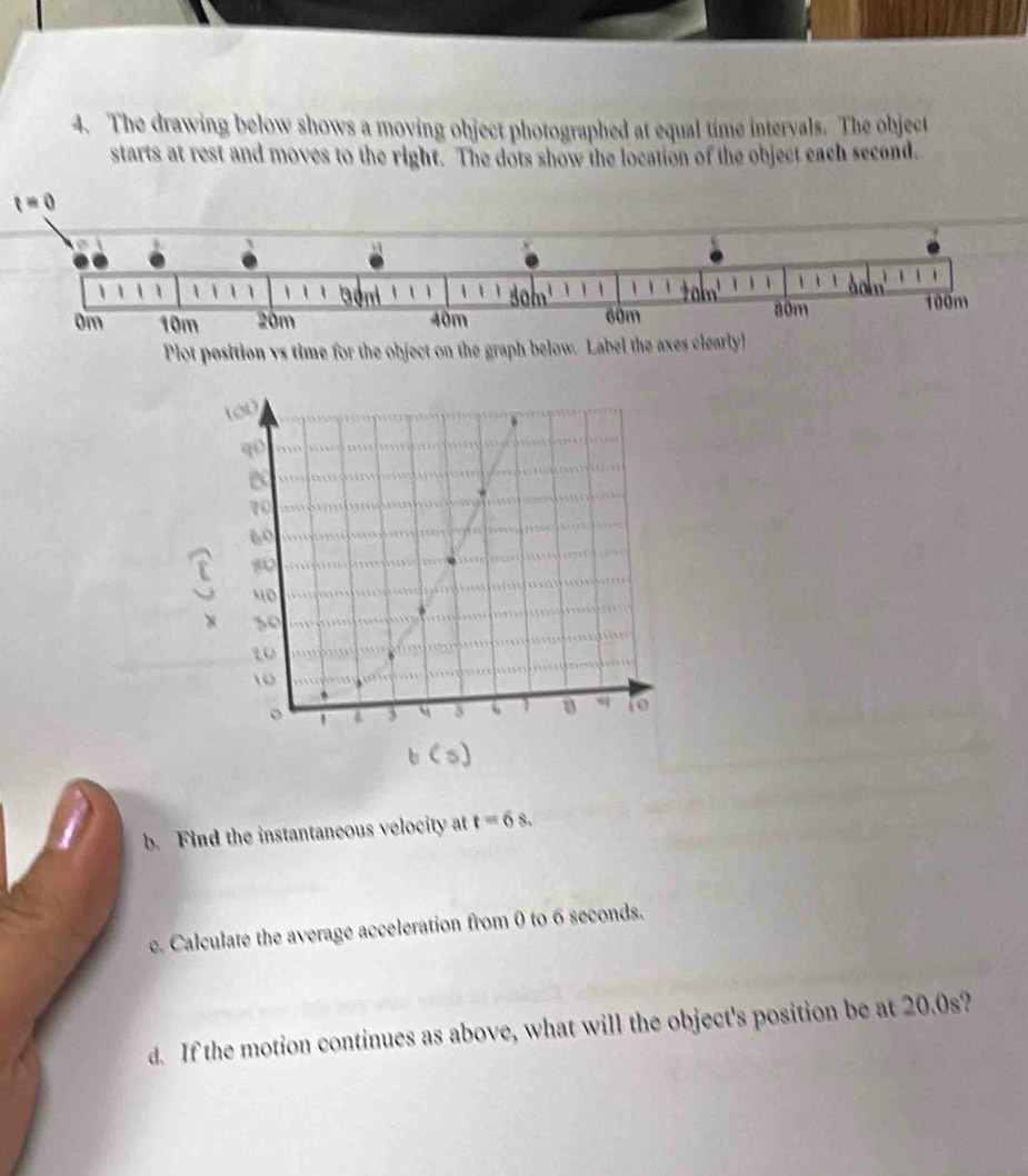 The drawing below shows a moving object photographed at equal time intervals. The object
starts at rest and moves to the right. The dots show the location of the object each second.
Plot position vs time for the object on the graph bel

qū
e
1
60
80
40
× s0
t
0
。 1 a 3 3 I a  to
b. Find the instantaneous velocity at t=6s.
c. Calculate the average acceleration from 0 to 6 seconds.
d. If the motion continues as above, what will the object's position be at 20.0s?