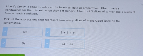 Tu
Albert's family is going to relax at the beach all day! In preparation, Albert made s
sandwiches for them to eat when they get hungry. Albert put 3 slices of turkey and 3 slices of
ham on each sandwich.
Pick all the expressions that represent how many slices of meat Albert used on the
sandwiches.
6s
3+3+s
9s
3s+3s