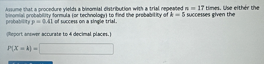 Assume that a procedure yields a binomial distribution with a trial repeated n=17 times. Use either the 
binomial probability formula (or technology) to find the probability of k=5 successes given the 
probability p=0.41 of success on a single trial. 
(Report answer accurate to 4 decimal places.)
P(X=k)=□