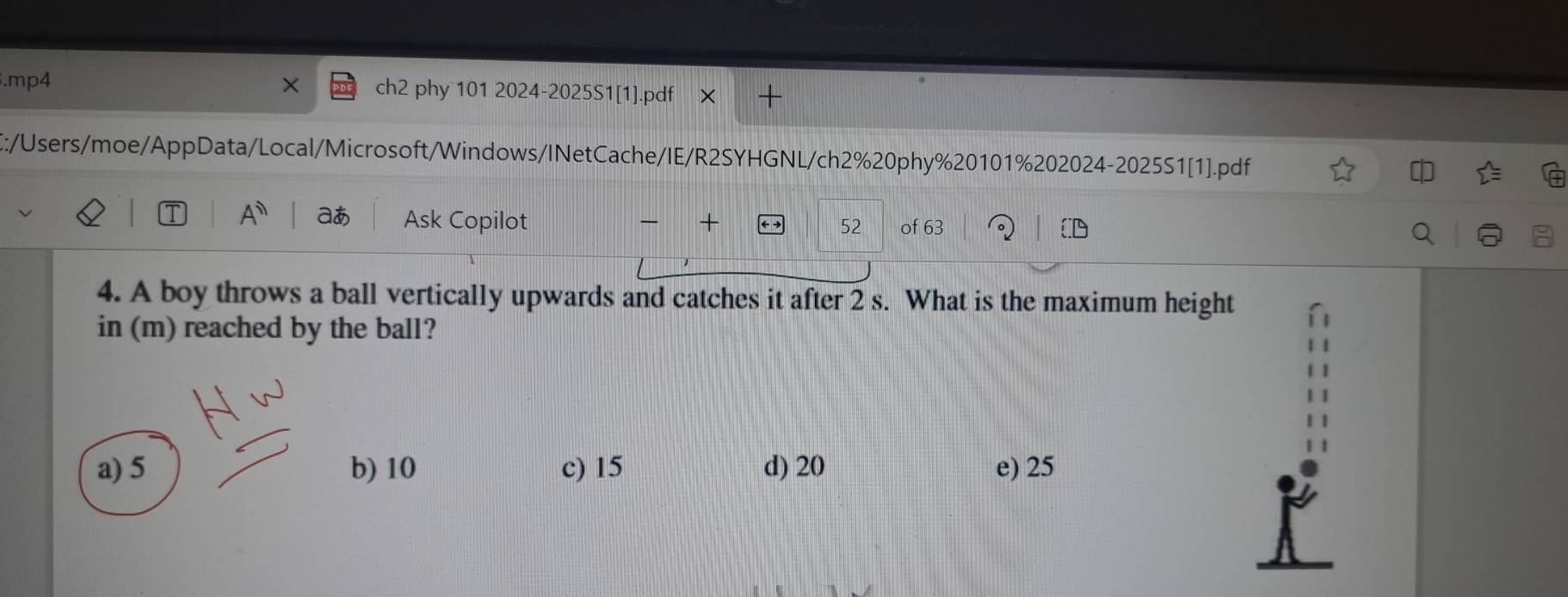 .mp4 ch2 phy 101 2024-2025S1[1].pdf X +
E:/Users/moe/AppData/Local/Microsoft/Windows/INetCache/IE/R2SYHGNL/ch2%20phy%20101%202024-2025S1[1].pdf
A^n aあ Ask Copilot + 52 of 63
4. A boy throws a ball vertically upwards and catches it after 2 s. What is the maximum height
in (m) reached by the ball?
a) 5 b) 10 c) 15 d) 20 e) 25