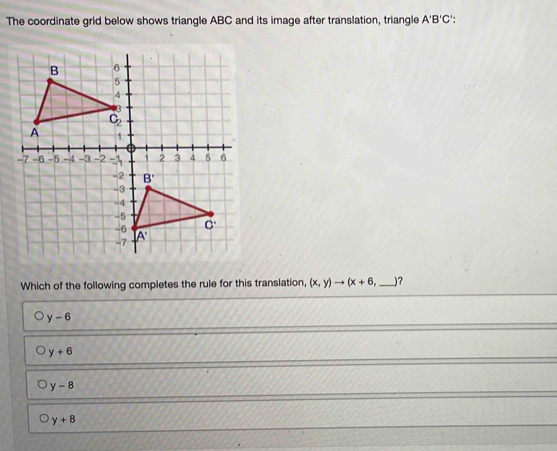 The coordinate grid below shows triangle ABC and its image after translation, triangle A'B'C'.
Which of the following completes the rule for this translation, (x,y)to (x+6 _)?
y-6
y+6
y-8
y+8