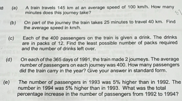 8 (a) A train travels 145 km at an average speed of 100 km/h. How many
minutes does this journey take? 
(b) On part of the journey the train takes 25 minutes to travel 40 km. Find 
the average speed in km/h. 
(c) Each of the 400 passengers on the train is given a drink. The drinks 
are in packs of 12. Find the least possible number of packs required 
and the number of drinks left over. 
(d) On each of the 365 days of 1991, the train made 2 joumeys. The average 
number of passengers on each journey was 400. How many passengers 
did the train carry in the year? Give your answer in standard form. 
(e) The number of passengers in 1993 was 5% higher than in 1992. The 
number in 1994 was 5% higher than in 1993. What was the total 
percentage increase in the number of passengers from 1992 to 1994?