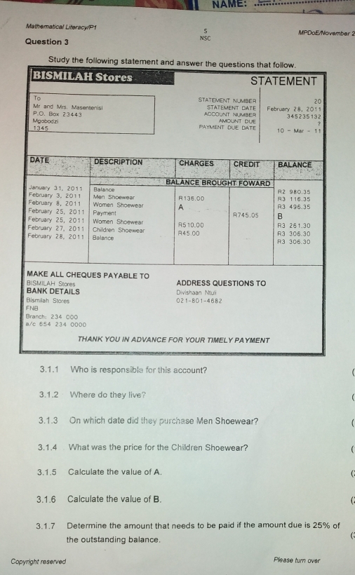 NAME:
Mathematical Literacy/P1 MPDoE/November 2
5
Question 3 NSC
3.1.1 Who is responsible for this account?
3.1.2 Where do they live?
3.1.3 On which date did they purchase Men Shoewear?   
3.1.4 What was the price for the Children Shoewear?

3.1.5 Calculate the value of A
3.1.6 Calculate the value of B.
3.1.7 Determine the amount that needs to be paid if the amount due is 25% of
the outstanding balance.
Copyright reserved Please turn over