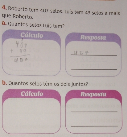 Roberto tem 407 selos. Luís tem 49 selos a mais 
que Roberto. 
a. Quantos selos Luís tem? 
Cálculo Resposta 
_ 
_ 
b. Quantos selos têm os dois juntos? 
Cálculo Resposta 
_ 
_