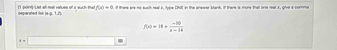 List all real values of x such that f(x)=0. If there are no such real x, type DNE in the answer blank. If there is more that one real x, give a comma 
separated list (e. g.1.2).
f(x)=18+ (-10)/x-14 
x=□