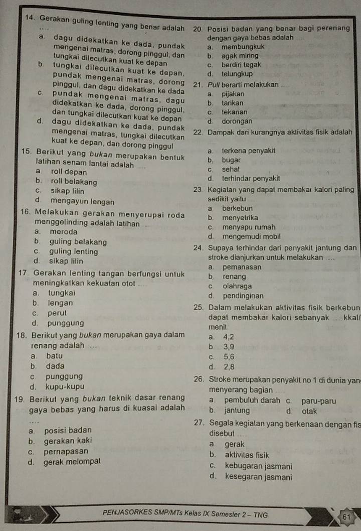 Gerakan guling lenting yang benar adalah 20. Posisi badan yang benar bagi perenang
dengan gaya bebas adaiah
a. dagu didekatkan ke dada, pundak a. membungkuk
mengenai matras, dorong pinggul, dan b. agak miring
tungkai dilecutkan kuat ke depan c berdiri tegak
btungkai dilecutkan kuat ke depan. d telungkup
pundak mengenai matras, dorong 21. Pull berarti melakukan
pìnggul, dan dagu didekatkan ke dada a pijakan
c pundak mengenal matras, dagu b. tarikan
didekatkan ke dada, dorong pinggul.
dan tungkai dilecutkan kuat ke depan d dorongan c tekanan
d. dagu didekatkan ke dada, pundak
22. Dampak dari kurangnya aklivitas fisik adalah
mengenai matras, tungkai dilecutkan
kuat ke depan, dan dorong pinggul
15. Berikut yang bukan merupakan benluk b bugar a terkena penyaki
Iatihan senam lantai adalah
a roll depan c sehal
b roll belakang d. terhindar penyakit
c. sikap lilin 23 Kegialan yang dapal membakaı kalori paling
d mengayun lengan sedikit yaitu
a berkebun
16. Melakukan gerakan menyerupai roda b menyelrika
menggelinding adalah latihan
a. meroda c menyapu rumah
b guling belakang d mengemudi mobil
c. guling lenting 24 Supaya terhindar dari penyakit jantung dan
stroke dianjurkan untuk melakukan ....
d sikap lilin a pemanasan
17 Gerakan lenting tangan berfungsi untuk b renang
meningkatkan kekuatan otot c olahraga
a. tungkai d pendinginan
b. lengan 25. Dalam melakukan aktivitas fisik berkebun
c perul dapat membakar kalori sebanyak . kkal/
d punggung menit
18. Berikut yang bukan merupakan gaya dalam a 4,2
renang adalah . b 3,9
a batu c 5,6
b dada d. 2,8
c punggung 26. Stroke merupakan penyakit no 1 di dunia yan
d. kupu-kupu menyerang bagian
19. Berikut yang bukan teknik dasar renang a pembuluh darah c. paru-paru
gaya bebas yang harus di kuasai adalah b jantung d otak
27. Segala kegialan yang berkenaan dengan fis
a. posisi badan disebut
b. gerakan kaki a gerak
c. pernapasan b. aktivitas fisik
d. gerak melompat c. kebugaran jasmani
d. kesegaran jasmani
PENJASORKES SMP/MTs Kelas IX Semester 2 - TNG 61