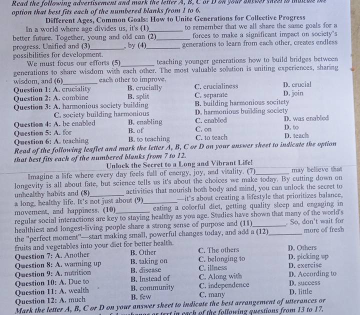 Read the following advertisement and mark the letter A, B, C or D on your answer sneet to muicule te
option that best fits each of the numbered blanks from 1 to 6.
Different Ages, Common Goals: How to Unite Generations for Collective Progress
In a world where age divides us, it's (1)_ to remember that we all share the same goals for a
better future. Together, young and old can (2)_ forces to make a significant impact on society’s
progress. Unified and (3)_ , by (4)_ generations to learn from each other, creates endless
possibilities for development.
We must focus our efforts (5)_ teaching younger generations how to build bridges between
generations to share wisdom with each other. The most valuable solution is uniting experiences, sharing
wisdom, and (6)_ each other to improve.
Question 1: A. cruciality B. crucially C. crucialiness D. crucial
Question 2: A. combine B. split C. separate D. join
Question 3: A. harmonious society building B. building harmonious socitety
C. society building harmonious D. harmonious building society
Question 4: A. be enabled B. enabling C. enabled D. was enabled
Question 5: A. for B. of C. on D. to
Question 6: A. teaching B. to teaching C. to teach D. teach
Read of the following leaflet and mark the letter A, B, C or D on your answer sheet to indicate the option
that best fits each of the numbered blanks from 7 to 12.
Unlock the Secret to a Long and Vibrant Life!
Imagine a life where every day feels full of energy, joy, and vitality. (7)_ may believe that
longevity is all about fate, but science tells us it's about the choices we make today. By cutting down on
unhealthy habits and (8) activities that nourish both body and mind, you can unlock the secret to
a long, healthy life. It’s not just about (9)_ —it’s about creating a lifestyle that prioritizes balance,
movement, and happiness. (10) eating a colorful diet, getting quality sleep and engaging in
regular social interactions are key to staying healthy as you age. Studies have shown that many of the world's
healthiest and longest-living people share a strong sense of purpose and (11)_ . So, don’t wait for
the "perfect moment"—start making small, powerful changes today, and add a (12)_ more of fresh
fruits and vegetables into your diet for better health.
Question 7: A. Another B. Other C. The others D. Others
Question 8: A. warming up B. taking on C. belonging to D. picking up
Question 9: A. nutrition B. disease C. illness D. exercise
Question 10: A. Due to B. Instead of C. Along with D. According to
Question 11: A. wealth B. community C. independence D. success
Question 12: A. much B. few C. many D. little
Mark the letter A, B, C or D on your answer sheet to indicate the best arrangement of utterances or
r text in each of the following questions from 13 to 17.