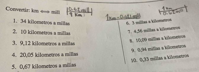 Convertir: km ← → mill 
1. 34 kilometros a millas 6. 3 millas a kilometros
2. 10 kilometros a millas
7. 4,56 millas a kilometros
3. 9,12 kilometros a millas
8. 10,09 millas a kilometros
9. 0,94 millas a kilometros
4. 20,05 kilometros a millas
5. 0,67 kilometros a millas 10. 0,33 millas a kilometros