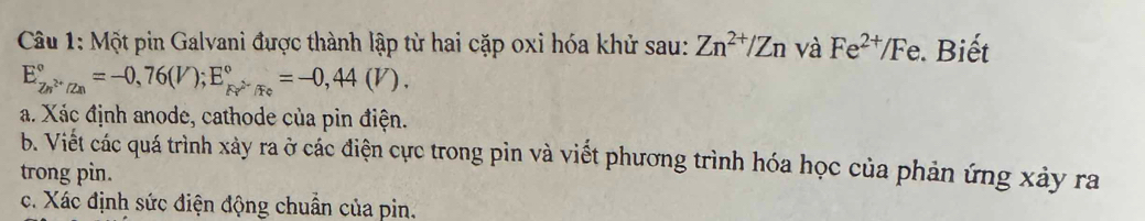 Một pin Galvani được thành lập từ hai cặp oxi hóa khử sau: Zn^(2+)/Zn và Fe^(2+)/Fe Biết
E_Zn^(2+)/Zn^circ =-0,76(V); E_Fe^(wedge)/Fe^circ =-0,44(V). 
a. Xác định anode, cathode của pin điện. 
b. Viết các quá trình xảy ra ở các điện cực trong pìn và viết phương trình hóa học của phản ứng xảy ra 
trong pin. 
c. Xác định sức điện động chuẩn của pin.