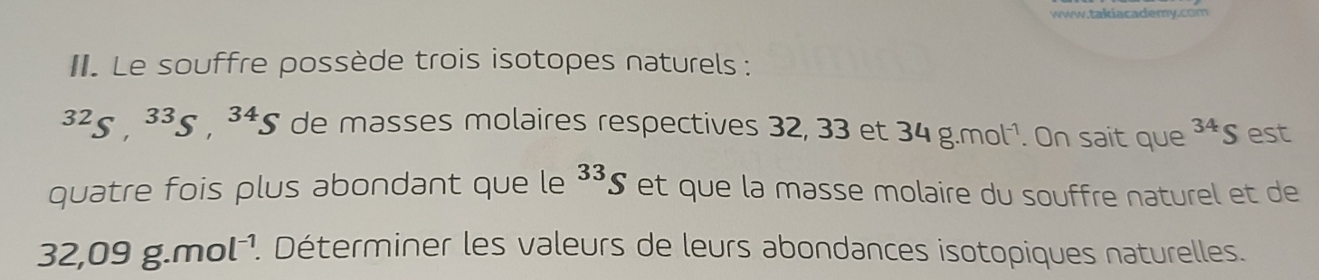 Le souffre possède trois isotopes naturels :
^32S, 34g de masses molaires respectives 32, 33 et 34g.mol^(-1). On sait que^(34)S est^(33)S
quatre fois plus abondant que le et que la masse molaire du souffre naturel et de
32,09g.mol^(-1). Déterminer les valeurs de leurs abondances isotopiques naturelles.