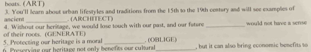 boats. (ART) 
3. You'll learn about urban lifestyles and traditions from the 15th to the 19th century and will see examples of 
ancient _. (ARCHITECT) 
4. Without our heritage, we would lose touch with our past, and our future _would not have a sense 
of their roots. (GENERATE) 
5. Protecting our heritage is a moral _. (OBLIGE) 
6. Preserying our heritage not only benefits our cultural_ , but it can also bring economic benefits to