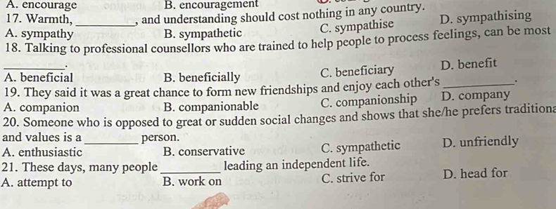 A. encourage B. encouragement
17. Warmth, _, and understanding should cost nothing in any country.
A. sympathy B. sympathetic
C. sympathise D. sympathising
18. Talking to professional counsellors who are trained to help people to process feelings, can be most
.
_A. beneficial B. beneficially C. beneficiary D. benefit
19. They said it was a great chance to form new friendships and enjoy each other's_
.
A. companion B. companionable C. companionship D. company
20. Someone who is opposed to great or sudden social changes and shows that she/he prefers traditiona
and values is a person.
A. enthusiastic_ B. conservative D. unfriendly
C. sympathetic
21. These days, many people leading an independent life.
A. attempt to _B. work on C. strive for D. head for