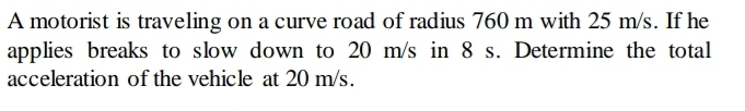 A motorist is traveling on a curve road of radius 760 m with 25 m/s. If he 
applies breaks to slow down to 20 m/s in 8 s. Determine the total 
acceleration of the vehicle at 20 m/s.