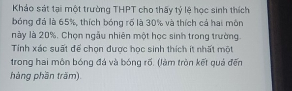 Khảo sát tại một trường THPT cho thấy tỷ lệ học sinh thích 
bóng đá là 65%, thích bóng rõ là 30% và thích cả hai môn 
này là 20%. Chọn ngẫu nhiên một học sinh trong trường. 
Tính xác suất để chọn được học sinh thích ít nhất một 
trong hai môn bóng đá và bóng rố. (làm tròn kết quả đến 
hàng phần trăm).