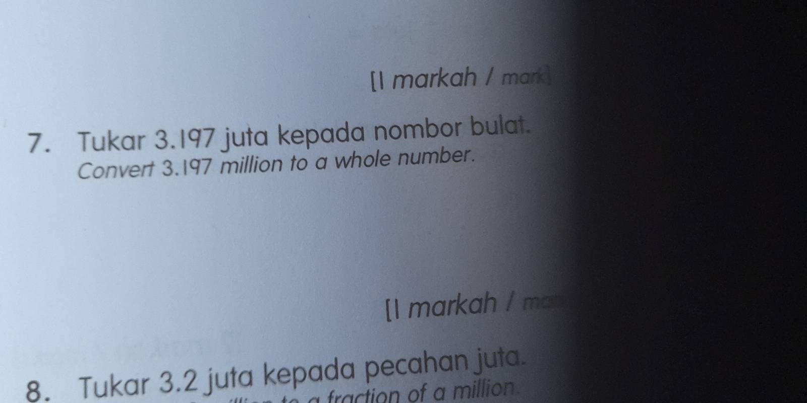 [I markah / mark] 
7. Tukar 3.197 juta kepada nombor bulat. 
Convert 3.197 million to a whole number. 
[1 markah / mat 
8. Tukar 3.2 juta kepada pecahan juta. 
fraction of a million.