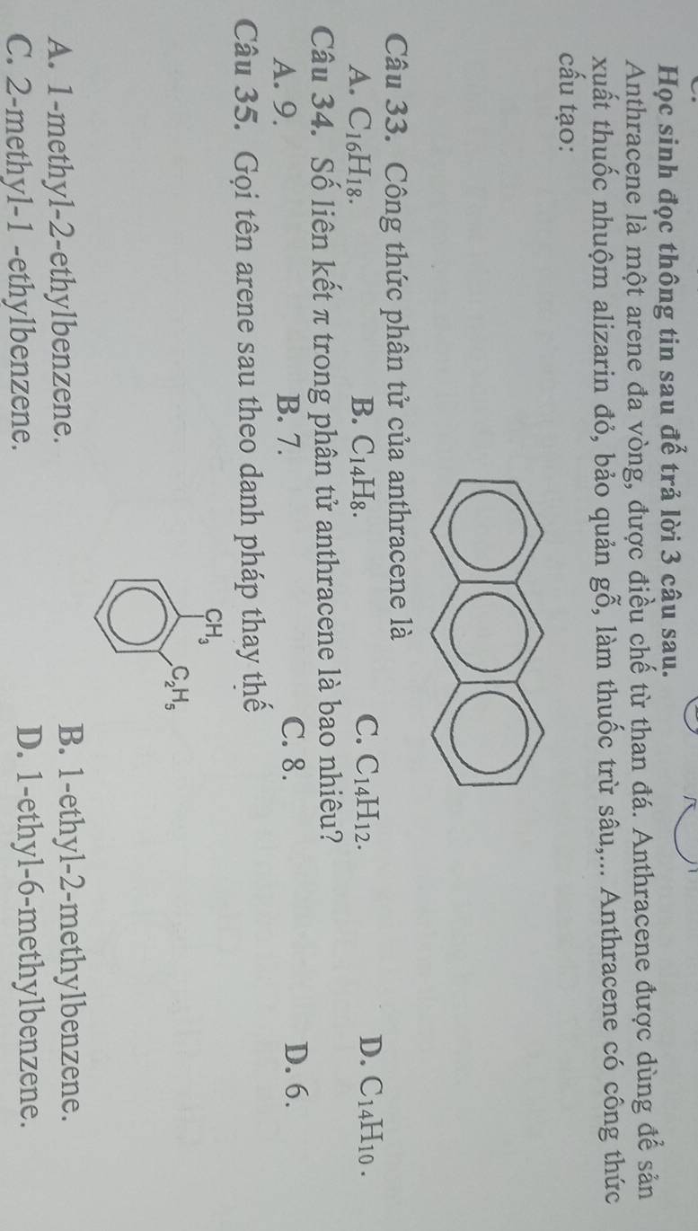 Học sinh đọc thông tin sau đế trả lời 3 câu sau.
Anthracene là một arene đa vòng, được điều chế từ than đá. Anthracene được dùng để sản
xuất thuốc nhuộm alizarin đỏ, bảo quản gỗ, làm thuốc trừ sâu,... Anthracene có công thức
cấu tạo:
Câu 33. Công thức phân tử của anthracene là
C.
D.
A. C_16H_18. B. C_14H_8. C_14H_12. C_14H_10. 
Câu 34. Số liên kết π trong phân tử anthracene là bao nhiêu?
A. 9. B. 7. C. 8.
D. 6.
Câu 35. Gọi tên arene sau theo danh pháp thay thế
CH_3
C_2H_5
A. 1 -methyl-2-ethylbenzene. B. 1 -ethyl-2-methylbenzene.
C. 2 -methyl- 1 -ethylbenzene. D. 1 -ethyl-6-methylbenzene.