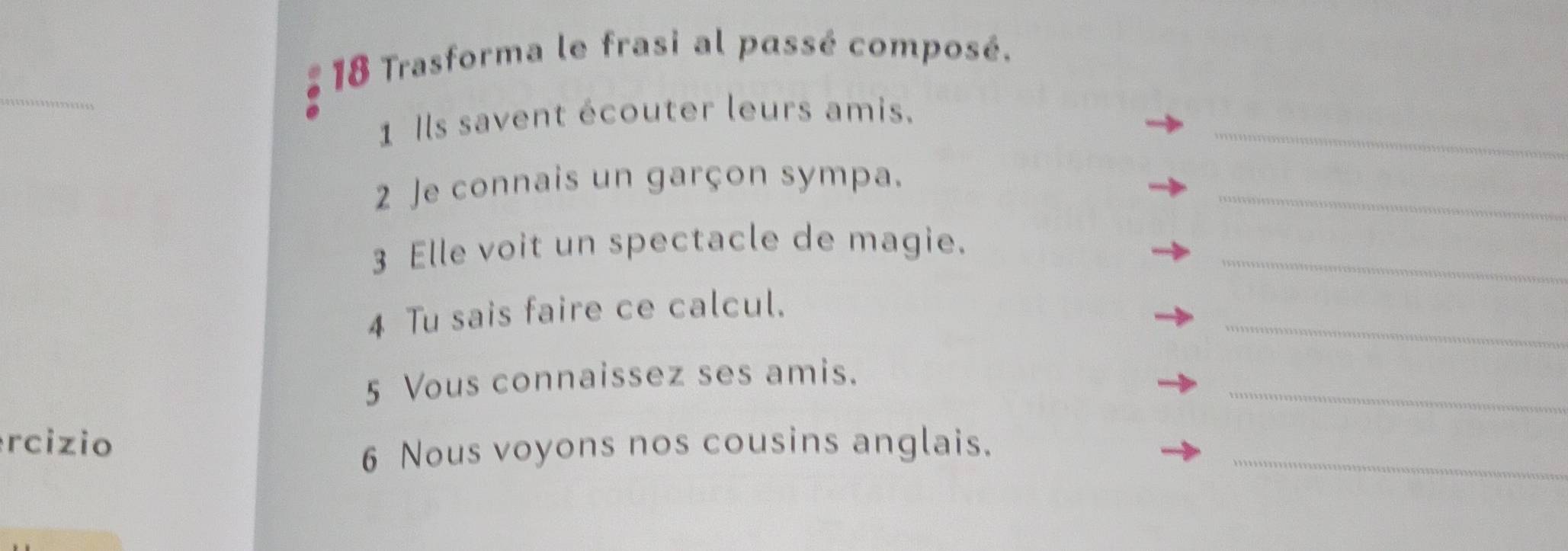 Trasforma le frasi al passé composé. 
_ 
_ 
1 Ils savent écouter leurs amis. 
2 Je connais un garçon sympa. 
_ 
3 Elle voit un spectacle de magie._ 
_ 
4 Tu sais faire ce calcul. 
_ 
5 Vous connaissez ses amis. 
rcizio 
6 Nous voyons nos cousins anglais._