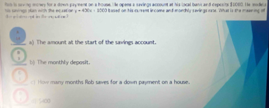 Rob is saving money for a down payment on a house. He opens a savings account at his local bank and deposits $1000. He models
his sayings plan with the equation. y-400x+1000 based on his current income and monthly savings rate. What is the meaning of
I=
a) The amount at the start of the savings account.
n
b) The monthly deposit.
c) How many months Rob saves for a down payment on a house.
d) 5400