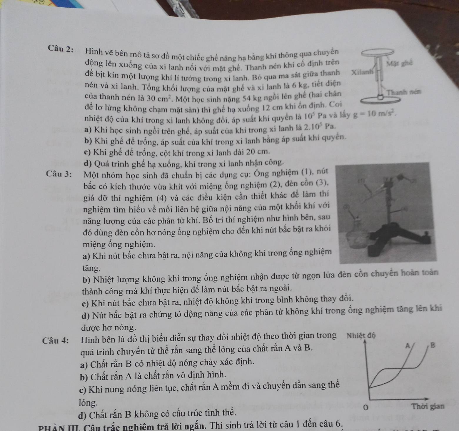Hình vẽ bên mô tả sơ đồ một chiếc ghế nâng hạ bằng khí thông qua chuyển
động lên xuống của xi lanh nối với mặt ghế. Thanh nén khí cố định trên
để bịt kín một lượng khí lí tưởng trong xi lanh. Bỏ qua ma sát giữa thanh 
nén và xi lanh. Tổng khối lượng của mặt ghế và xỉ lanh là 6 kg, tiết điện
của thanh nén là 30cm^2. Một học sinh nặng 54 kg ngồi lên ghế (hai chân 
để lơ lứng không chạm mặt sàn) thì ghế hạ xuống 12 cm khi ổn định. Coi
nhiệt độ của khí trong xi lanh không đổi, áp suất khí quyên là 10^5 Pa và lấy g=10m/s^2,
a) Khi học sinh ngồi trên ghế, áp suất của khí trong xi lanh là 2.10^5Pa.
b) Khi ghế đề trống, áp suất của khí trong xi lanh bằng áp suất khí quyên.
c) Khi ghế đề trống, cột khí trong xi lanh dài 20 cm.
d) Quá trình ghế hạ xuống, khí trong xi lanh nhận công.
Câu 3: Một nhóm học sinh đã chuẩn bị các dụng cụ: Ông nghiệm (1), nút
bắc có kích thước vừa khít với miệng ống nghiệm (2), đèn cồn (3),
giá đỡ thí nghiệm (4) và các điều kiện cần thiết khác để làm thí
nghiệm tìm hiều về mối liên hệ giữa nội năng của một khối khí với
năng lượng của các phân tử khí. Bố trí thí nghiệm như hình bên, sau
đó dùng đèn cồn hơ nóng ống nghiệm cho đến khi nút bắc bật ra khỏi
miệng ống nghiệm.
a) Khi nút bấc chưa bật ra, nội năng của không khí trong ống nghiệm
tǎng.
b) Nhiệt lượng không khí trong ống nghiệm nhận được từ ngọn lửa đèn cổn chuyên hoàn toàn
thành công mà khí thực hiện để làm nút bắc bật ra ngoài.
c) Khi nút bấc chưa bật ra, nhiệt độ không khí trong bình không thay đổi.
d) Nút bấc bật ra chứng tỏ động năng của các phân tử không khí trong ống nghiệm tăng lên khi
được hơ nóng.
Câu 4:  Hình bên là đồ thị biểu diễn sự thay đổi nhiệt độ theo thời gian trong
quá trình chuyển từ thể rắn sang thể lỏng của chất rắn A và B.
a) Chất rắn B có nhiệt độ nóng chảy xác định.
b) Chất rắn A là chất rắn vô định hình.
c) Khi nung nóng liên tục, chất rắn A mềm đi và chuyển dần sang thể
lỏng. 
d) Chất rắn B không có cấu trúc tinh thể.
PHÀN III. Câu trắc nghiệm trả lời ngắn. Thí sinh trả lời từ câu 1 đến câu 6.