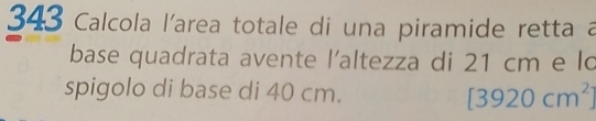 343 Calcola l'area totale di una piramide retta a 
base quadrata avente l'altezza di 21 cm e lo 
spigolo di base di 40 cm. [3920cm^2]