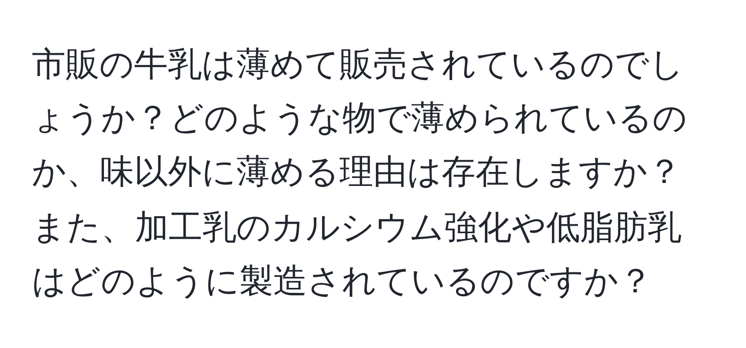 市販の牛乳は薄めて販売されているのでしょうか？どのような物で薄められているのか、味以外に薄める理由は存在しますか？また、加工乳のカルシウム強化や低脂肪乳はどのように製造されているのですか？