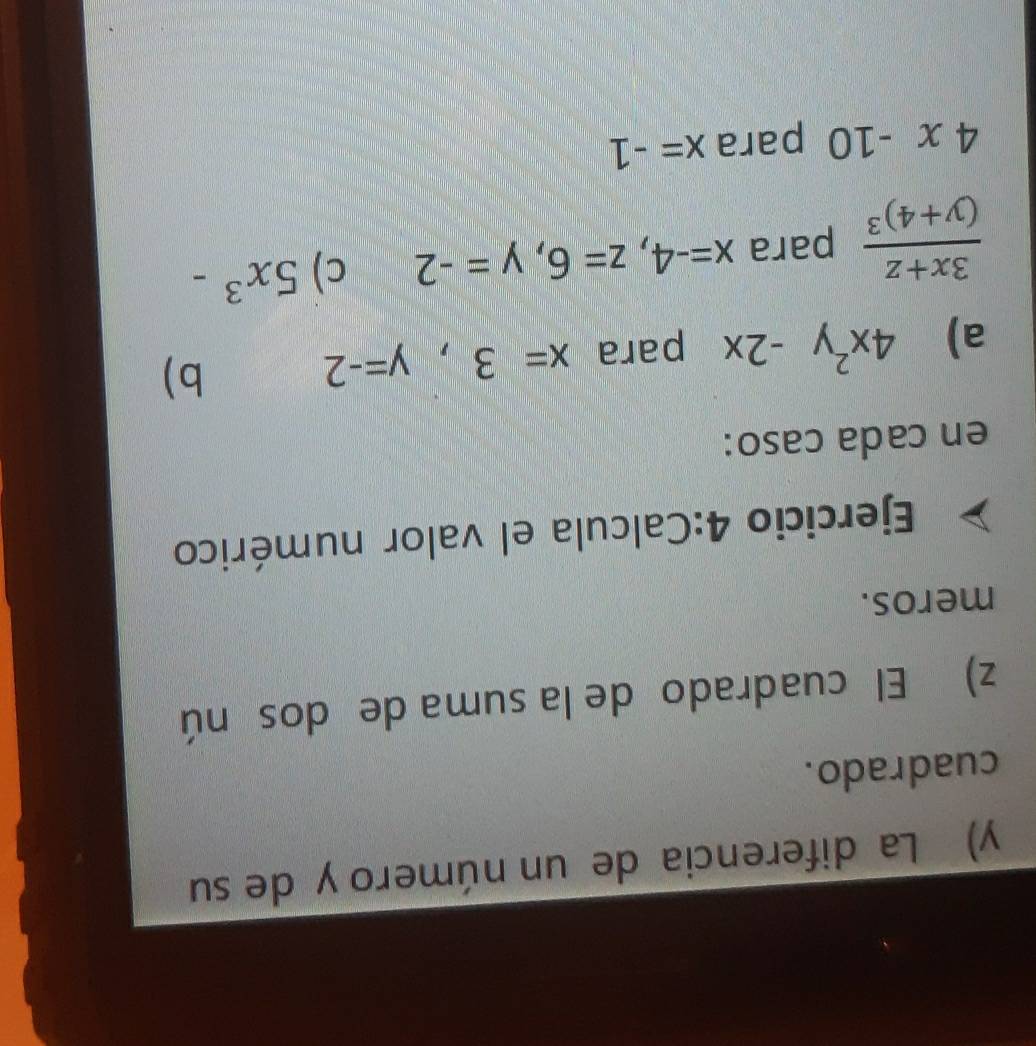 La diferencia de un número y de su 
cuadrado. 
z) El cuadrado de la suma de dos nú 
meros. 
Ejercicio 4:Calcula el valor numérico 
en cada caso: 
a) 4x^2y-2x para x=3, y=-2
b)
frac 3x+z(y+4)^3 para x=-4, z=6, y=-2 c) 5x^3-
4x-10 para x=-1