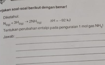 erjakan soal-soal berikut dengan benar! 
Diketahui:
N_2(g)+3H_2(g)to 2NH_3(g) △ H=-92kJ
_ 
Tentukan perubahan entalpi pada penguraian 1 mol gas NH_3!
_ 
Jawab: 
_ 
_ 
_