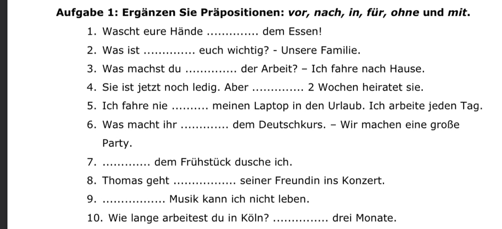 Aufgabe 1: Ergänzen Sie Präpositionen: vor, nach, in, für, ohne und mit. 
1. Wascht eure Hände _dem Essen! 
2. Was ist _euch wichtig? - Unsere Familie. 
3. Was machst du _der Arbeit? - Ich fahre nach Hause. 
4. Sie ist jetzt noch ledig. Aber _2 Wochen heiratet sie. 
5. Ich fahre nie _meinen Laptop in den Urlaub. Ich arbeite jeden Tag. 
6. Was macht ihr _dem Deutschkurs. - Wir machen eine große 
Party. 
7. _dem Frühstück dusche ich. 
8. Thomas geht _seiner Freundin ins Konzert. 
9. _Musik kann ich nicht leben. 
10. Wie lange arbeitest du in Köln? _drei Monate.