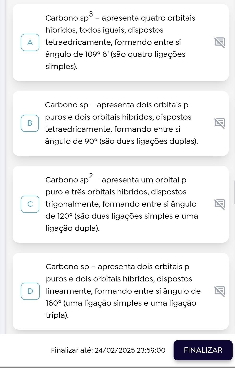 Carbono sp^3 - apresenta quatro orbitais
híbridos, todos iguais, dispostos
A tetraedricamente, formando entre si
ângulo de 109°8' (são quatro ligações
simples).
Carbono sp - apresenta dois orbitais p
puros e dois orbitais híbridos, dispostos
B
tetraedricamente, formando entre si
ângulo de 90° (são duas ligações duplas).
Carbono sp^2 - apresenta um orbital p
puro e três orbitais híbridos, dispostos
C trigonalmente, formando entre si ângulo
de 120° (são duas ligações simples e uma
ligação dupla).
Carbono sp - apresenta dois orbitais p
puros e dois orbitais híbridos, dispostos
D linearmente, formando entre si ângulo de
180° (uma ligação simples e uma ligação
tripla).
Finalizar até: 24/02/2025 23:59:00 FINALIZAR