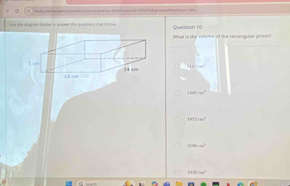 Use the diagram below to answer the questions that follow. Question 10
What is the volume of the rectangular prism?
1142cm^3
1440cm^3
1872cm^3
2160cm^3
2420cm^3
Q Search