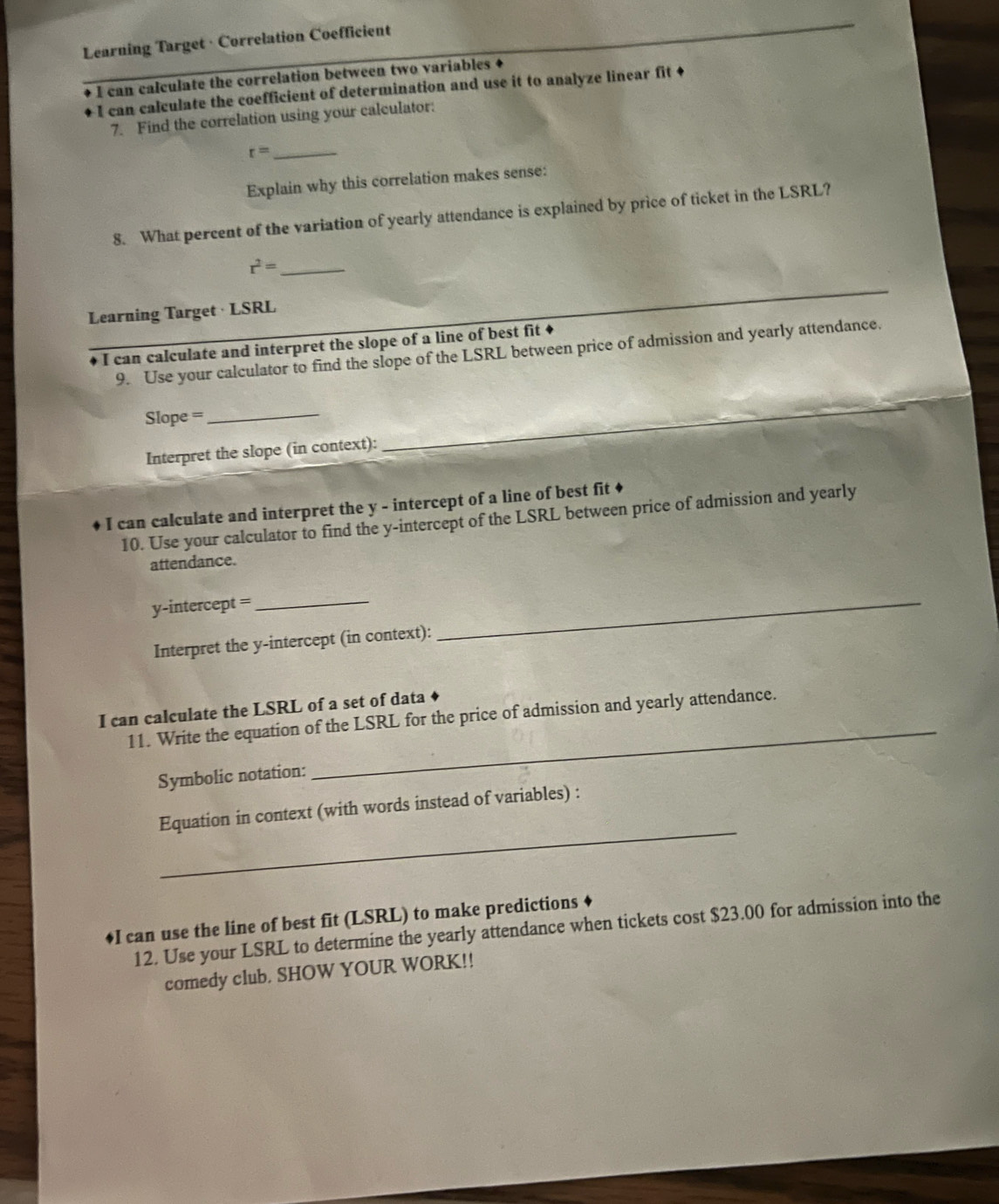 Learning Target · Correlation Coefficient 
I can calculate the correlation between two variables + 
I can calculate the coefficient of determination and use it to analyze linear fit + 
7. Find the correlation using your calculator:
r= _ 
Explain why this correlation makes sense: 
8. What percent of the variation of yearly attendance is explained by price of ticket in the LSRL?
r^2= _ 
_ 
Learning Target · LSRL 
_ 
_ 
I can calculate and interpret the slope of a line of best fit 
9. Use your calculator to find the slope of the LSRL between price of admission and yearly attendance. 
Slope =_ 
Interpret the slope (in context): 
_ 
I can calculate and interpret the y - intercept of a line of best fit ♦ 
10. Use your calculator to find the y-intercept of the LSRL between price of admission and yearly 
attendance.
y-intercept =
_ 
Interpret the y-intercept (in context): 
_ 
I can calculate the LSRL of a set of data 
11. Write the equation of the LSRL for the price of admission and yearly attendance. 
Symbolic notation: 
_ 
_ 
Equation in context (with words instead of variables) : 
♦I can use the line of best fit (LSRL) to make predictions 
12. Use your LSRL to determine the yearly attendance when tickets cost $23.00 for admission into the 
comedy club. SHOW YOUR WORK!!