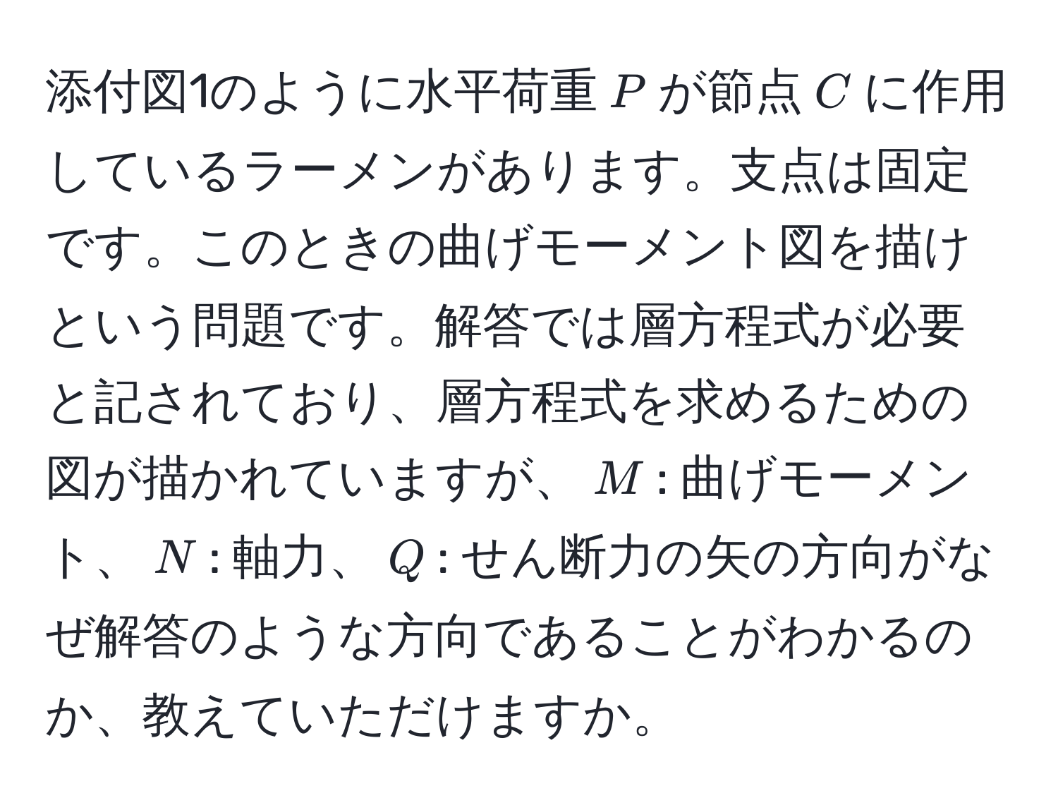 添付図1のように水平荷重$P$が節点$C$に作用しているラーメンがあります。支点は固定です。このときの曲げモーメント図を描けという問題です。解答では層方程式が必要と記されており、層方程式を求めるための図が描かれていますが、$M$: 曲げモーメント、$N$: 軸力、$Q$: せん断力の矢の方向がなぜ解答のような方向であることがわかるのか、教えていただけますか。